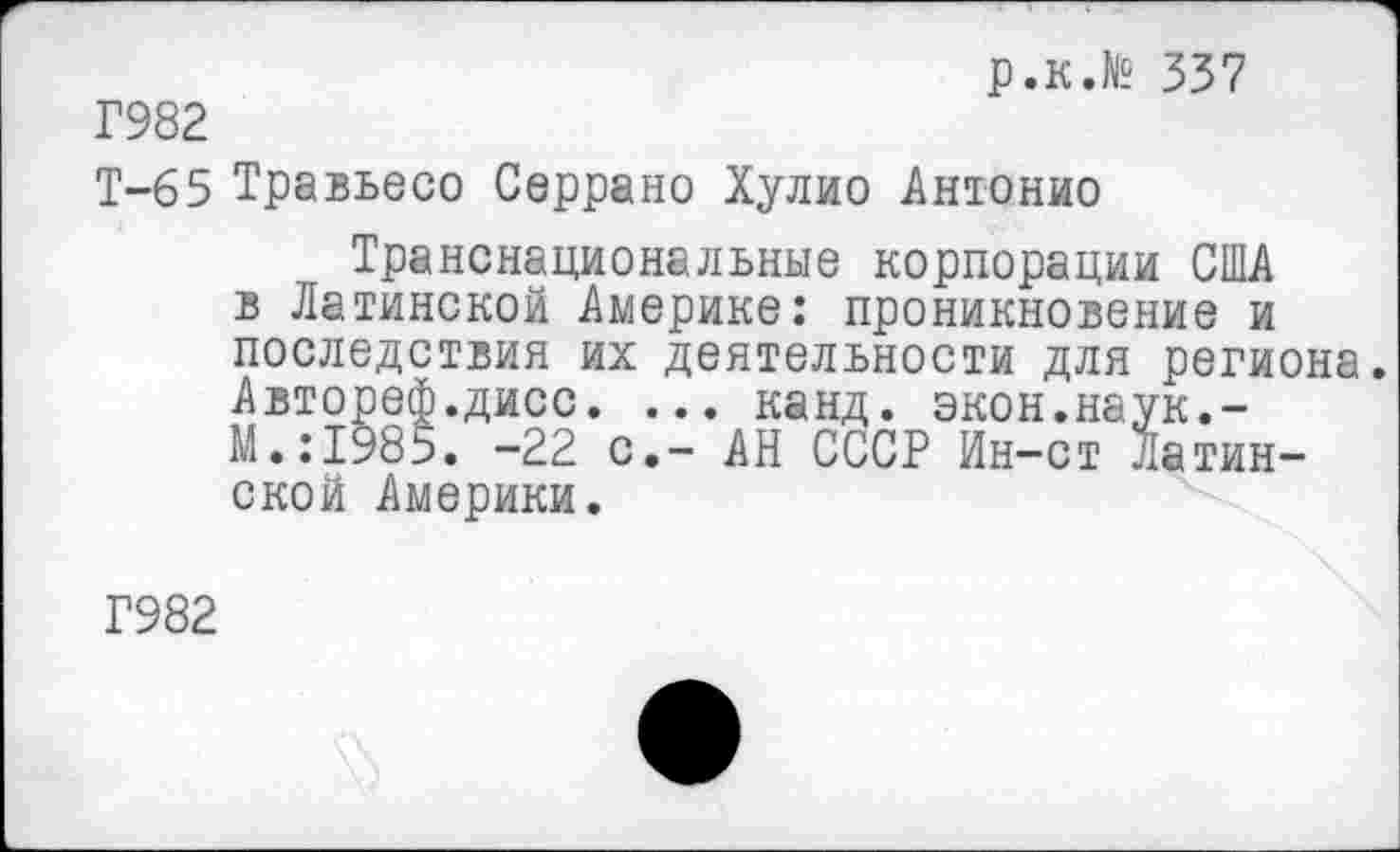 ﻿р.к.№ 337
Г982
Т-65 Травьесо Серрано Хулио Антонио
Транснациональные корпорации США в Латинской Америке: проникновение и последствия их деятельности для региона. Автореф.дисс. ... канд. экон.наук.-М.:1985. -22 с,- АН СССР Ин-ст Латинской Америки.
Г982